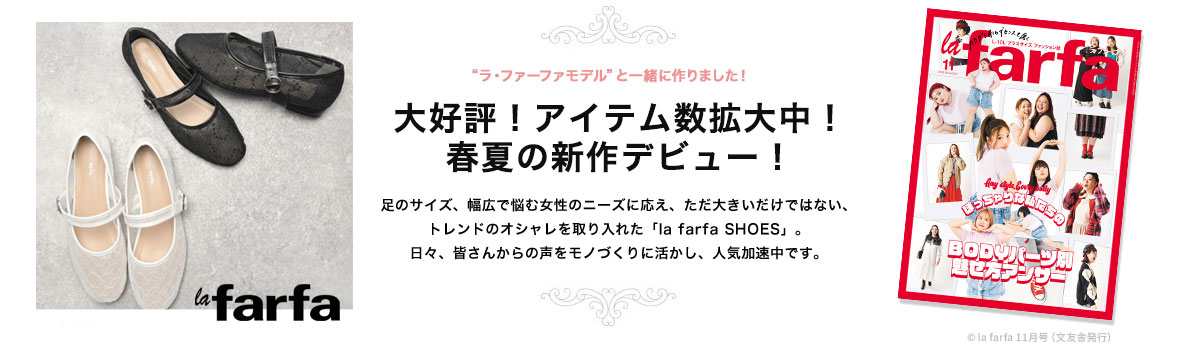 足のサイズ、幅広で悩む女性のニーズに応え、ただ大きいだけではない、トレンドのオシャレを取り入れた「la farfa SHOES」。日々、皆さんからの声をモノづくりに活かし、人気加速中です。