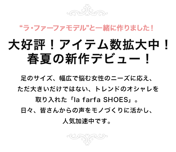 足のサイズ、幅広で悩む女性のニーズに応え、ただ大きいだけではない、トレンドのオシャレを取り入れた「la farfa SHOES」。日々、皆さんからの声をモノづくりに活かし、人気加速中です。