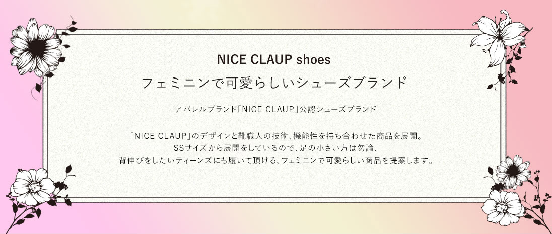 NICE CLAUP shoes フェミニンで可愛らしいシューズブランド アパレルブランド「NICE CLAUP」公認シューズブランド 「NICE CLAUP」のデザインと靴職人の技術、機能性を持ち合わせた商品を展開。SSサイズから展開をしているので、足の小さい方は勿論、背伸びをしたいティーンズにも履いて頂ける、フェミニンで可愛らしい商品を提案します。